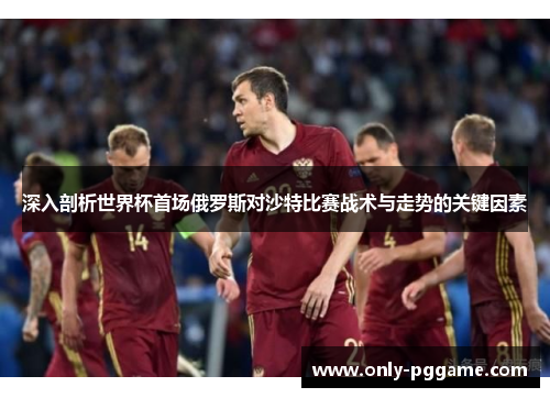 深入剖析世界杯首场俄罗斯对沙特比赛战术与走势的关键因素