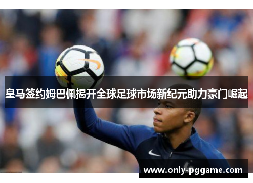 皇马签约姆巴佩揭开全球足球市场新纪元助力豪门崛起